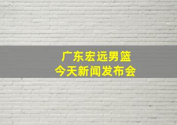 广东宏远男篮今天新闻发布会