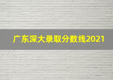 广东深大录取分数线2021