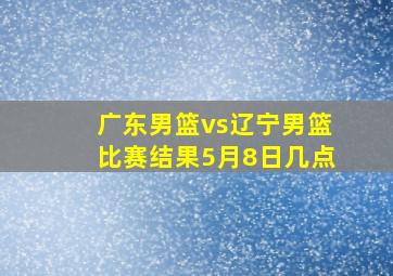 广东男篮vs辽宁男篮比赛结果5月8日几点