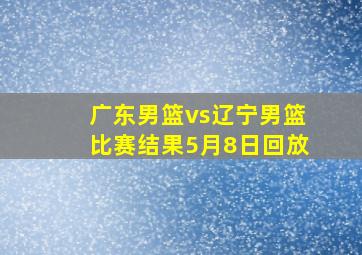 广东男篮vs辽宁男篮比赛结果5月8日回放