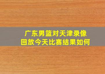 广东男篮对天津录像回放今天比赛结果如何