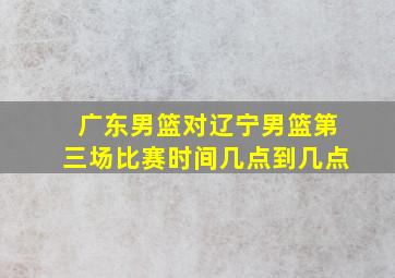 广东男篮对辽宁男篮第三场比赛时间几点到几点