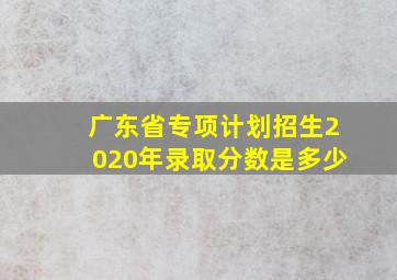 广东省专项计划招生2020年录取分数是多少