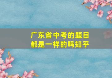 广东省中考的题目都是一样的吗知乎