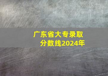 广东省大专录取分数线2024年