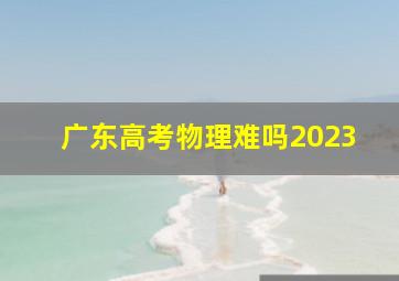 广东高考物理难吗2023