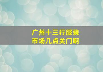 广州十三行服装市场几点关门啊