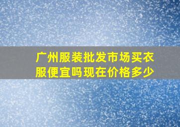 广州服装批发市场买衣服便宜吗现在价格多少