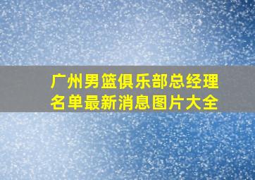 广州男篮俱乐部总经理名单最新消息图片大全