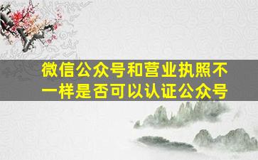 微信公众号和营业执照不一样是否可以认证公众号