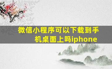 微信小程序可以下载到手机桌面上吗iphone