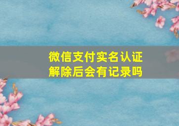 微信支付实名认证解除后会有记录吗