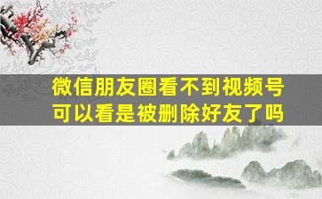 微信朋友圈看不到视频号可以看是被删除好友了吗