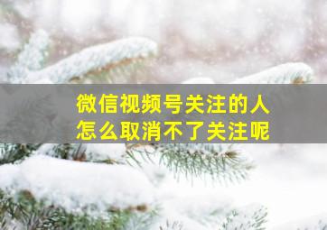 微信视频号关注的人怎么取消不了关注呢