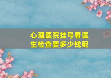 心理医院挂号看医生检查要多少钱呢