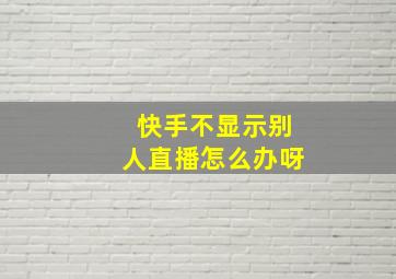 快手不显示别人直播怎么办呀