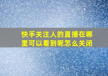 快手关注人的直播在哪里可以看到呢怎么关闭