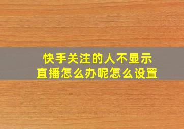 快手关注的人不显示直播怎么办呢怎么设置