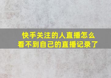 快手关注的人直播怎么看不到自己的直播记录了