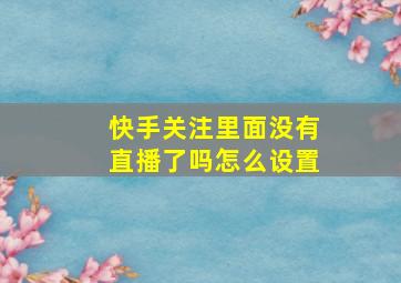 快手关注里面没有直播了吗怎么设置