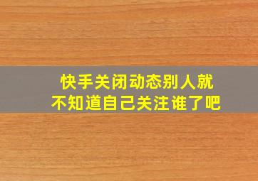 快手关闭动态别人就不知道自己关注谁了吧