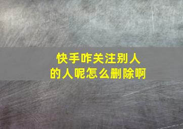 快手咋关注别人的人呢怎么删除啊