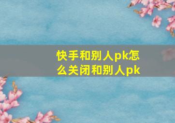 快手和别人pk怎么关闭和别人pk