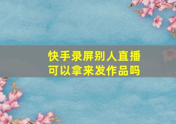 快手录屏别人直播可以拿来发作品吗