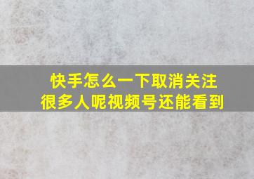 快手怎么一下取消关注很多人呢视频号还能看到