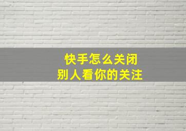 快手怎么关闭别人看你的关注