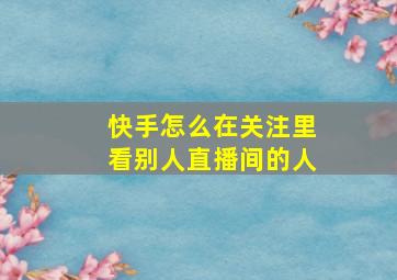 快手怎么在关注里看别人直播间的人