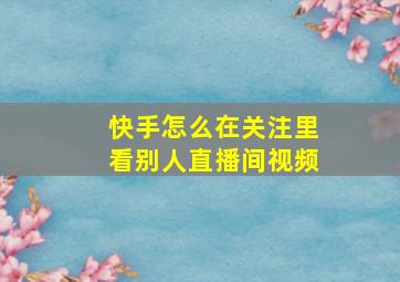 快手怎么在关注里看别人直播间视频