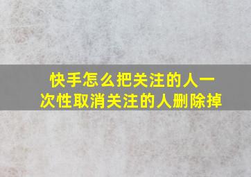 快手怎么把关注的人一次性取消关注的人删除掉