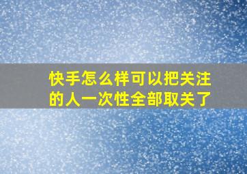 快手怎么样可以把关注的人一次性全部取关了