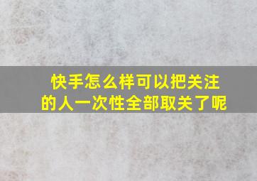 快手怎么样可以把关注的人一次性全部取关了呢