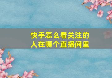 快手怎么看关注的人在哪个直播间里