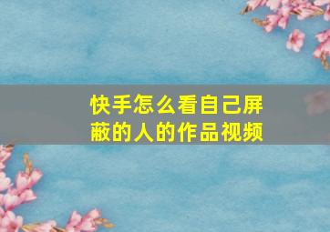 快手怎么看自己屏蔽的人的作品视频