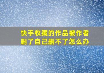 快手收藏的作品被作者删了自己删不了怎么办