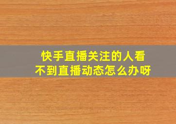 快手直播关注的人看不到直播动态怎么办呀