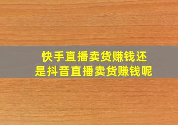 快手直播卖货赚钱还是抖音直播卖货赚钱呢