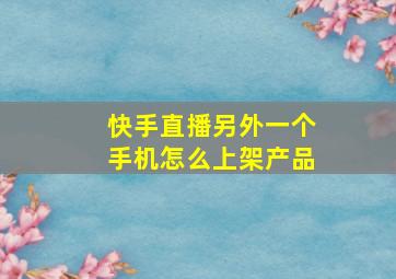 快手直播另外一个手机怎么上架产品