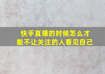 快手直播的时候怎么才能不让关注的人看见自己