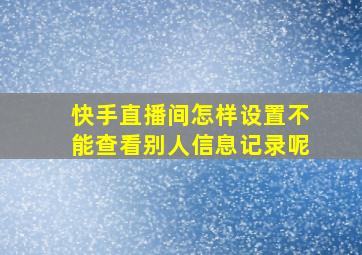 快手直播间怎样设置不能查看别人信息记录呢