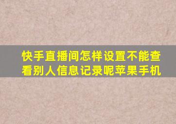 快手直播间怎样设置不能查看别人信息记录呢苹果手机