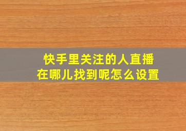 快手里关注的人直播在哪儿找到呢怎么设置