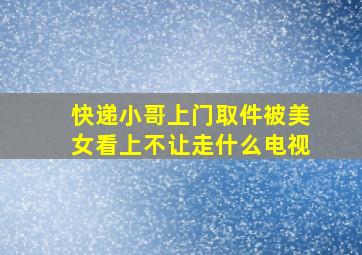 快递小哥上门取件被美女看上不让走什么电视