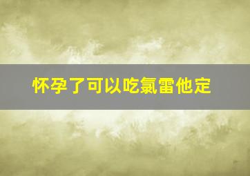 怀孕了可以吃氯雷他定