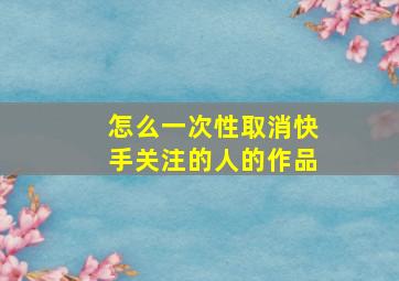 怎么一次性取消快手关注的人的作品