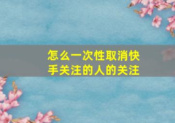 怎么一次性取消快手关注的人的关注