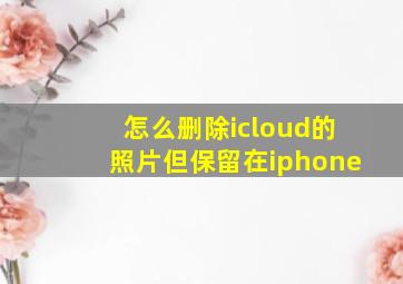 怎么删除icloud的照片但保留在iphone